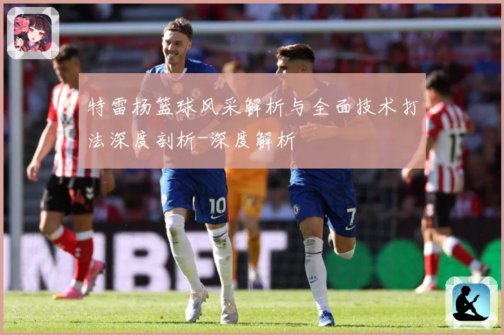 特雷杨篮球风采解析与全面技术打法深度剖析-深度解析